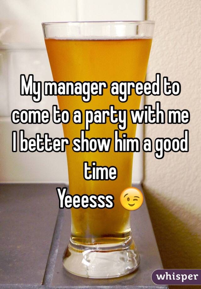 My manager agreed to come to a party with me
 I better show him a good time
Yeeesss 😉