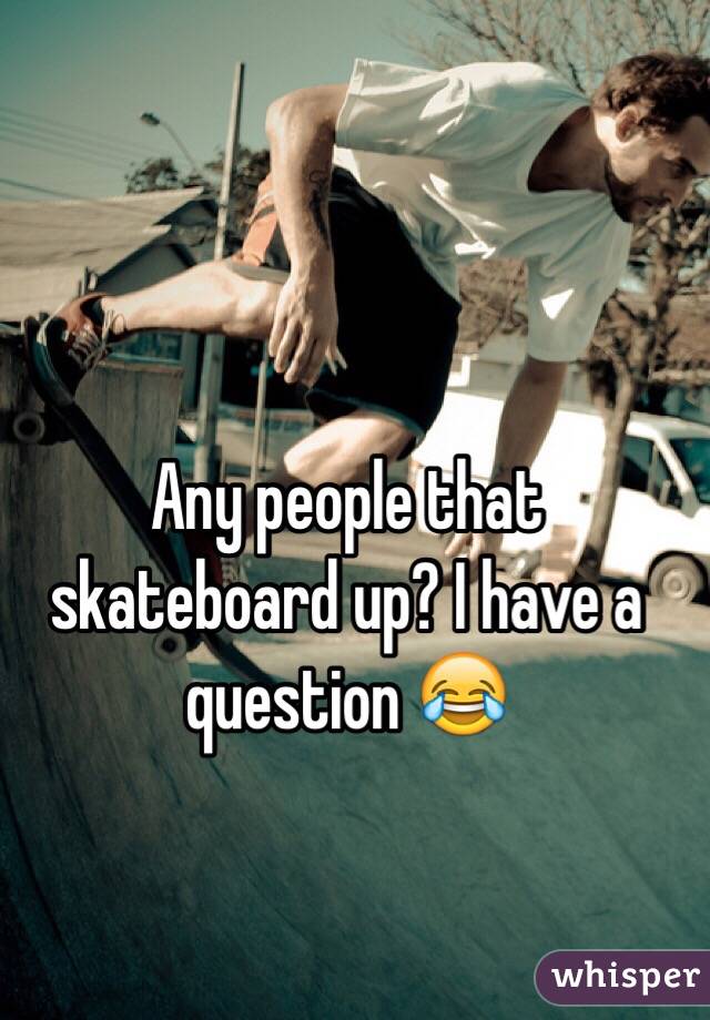 Any people that skateboard up? I have a question 😂