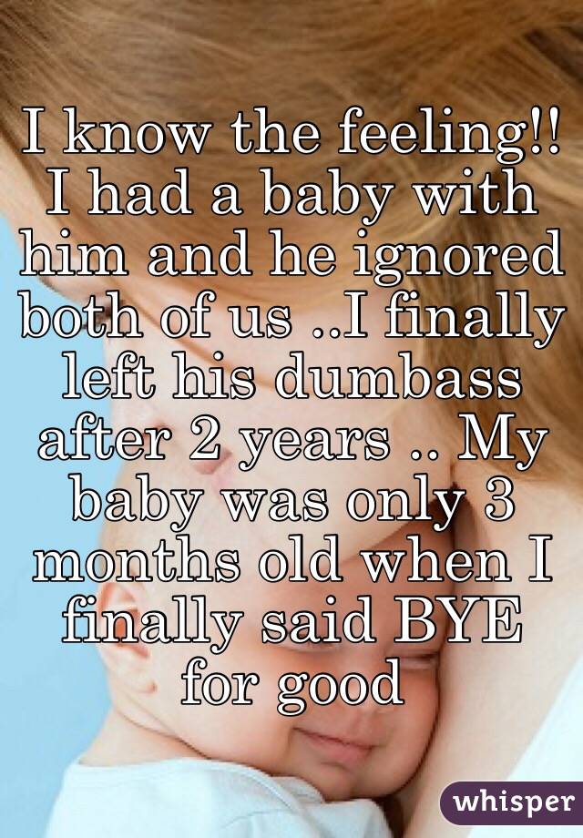 I know the feeling!! I had a baby with him and he ignored both of us ..I finally left his dumbass after 2 years .. My baby was only 3 months old when I finally said BYE for good