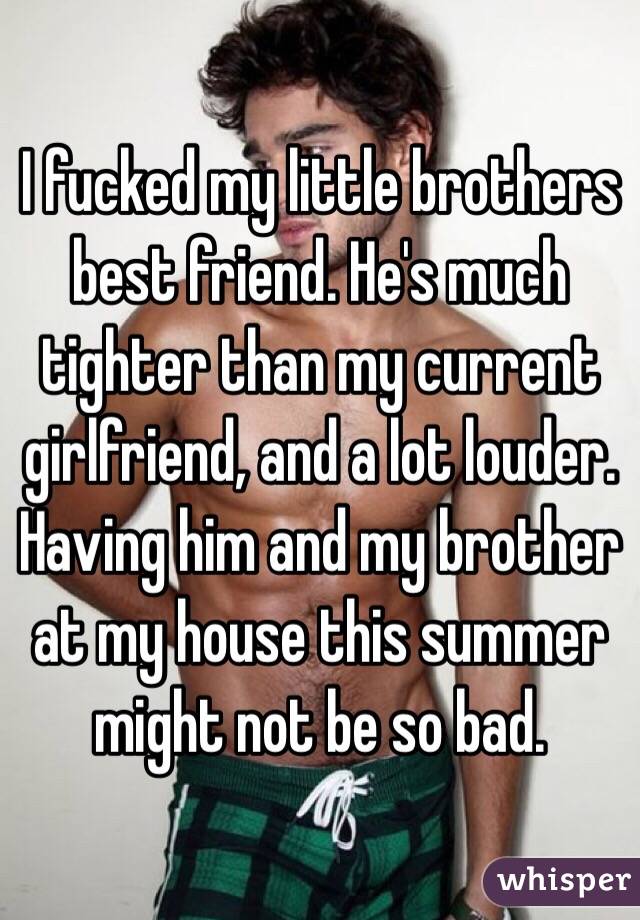 I fucked my little brothers best friend. He's much tighter than my current girlfriend, and a lot louder. Having him and my brother at my house this summer might not be so bad. 