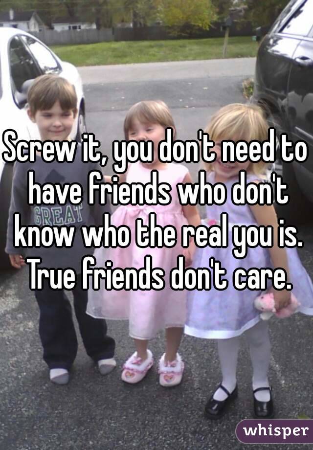 Screw it, you don't need to have friends who don't know who the real you is. True friends don't care.