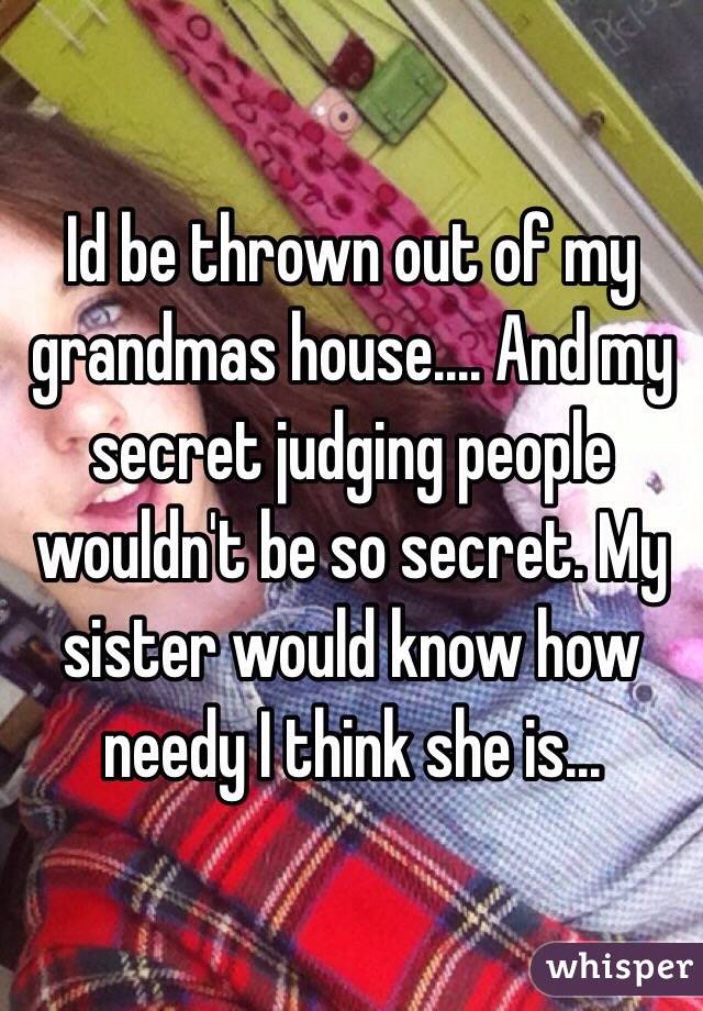 Id be thrown out of my grandmas house.... And my secret judging people wouldn't be so secret. My sister would know how needy I think she is...
