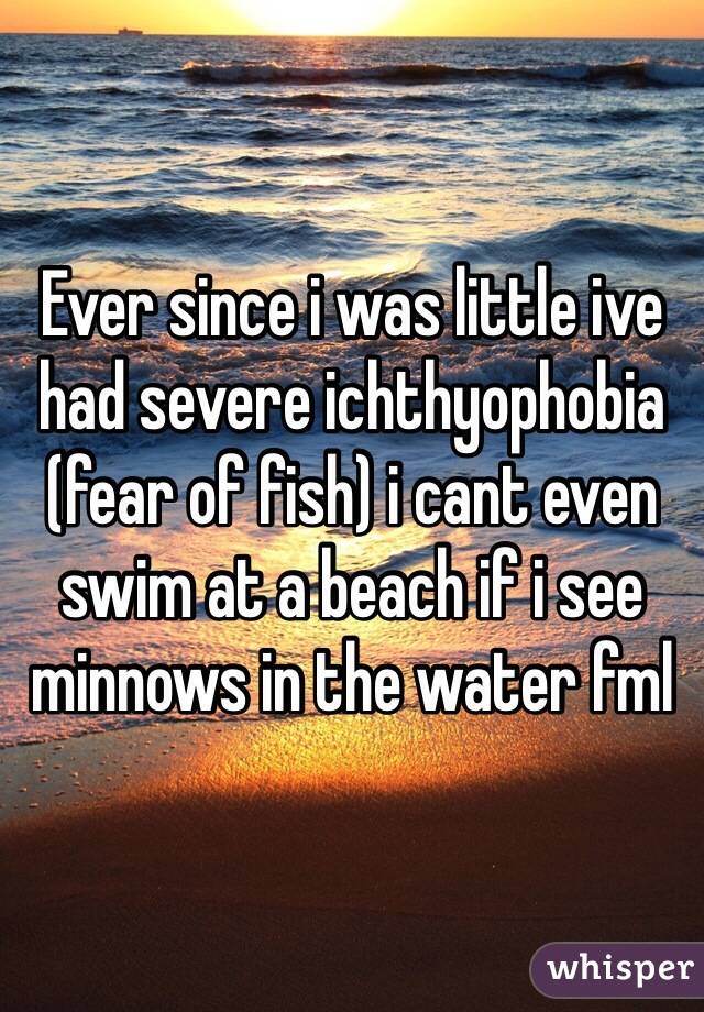 Ever since i was little ive had severe ichthyophobia (fear of fish) i cant even swim at a beach if i see minnows in the water fml
