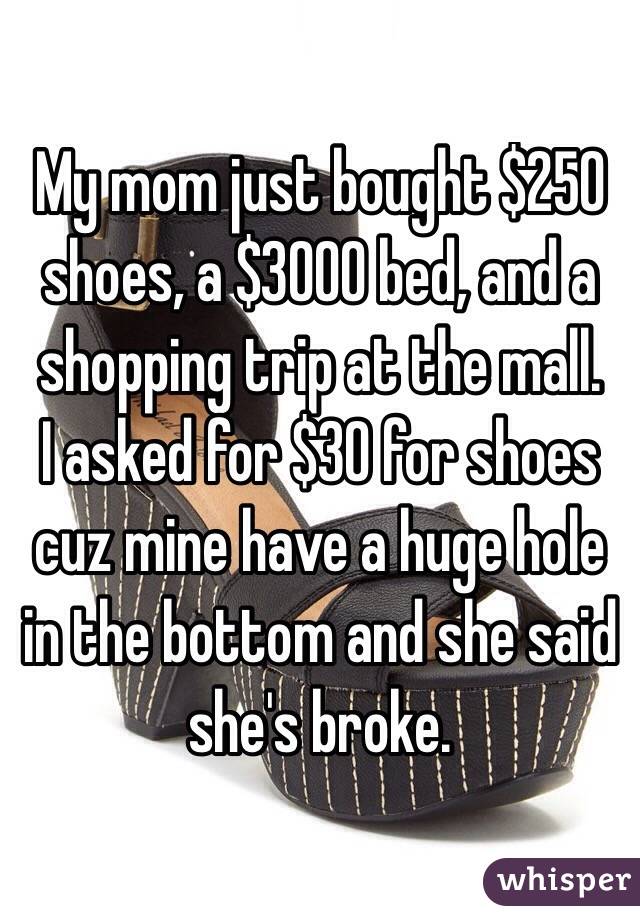 My mom just bought $250 shoes, a $3000 bed, and a shopping trip at the mall. 
I asked for $30 for shoes cuz mine have a huge hole in the bottom and she said she's broke. 