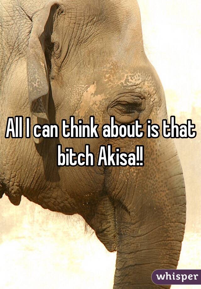All I can think about is that bitch Akisa!! 