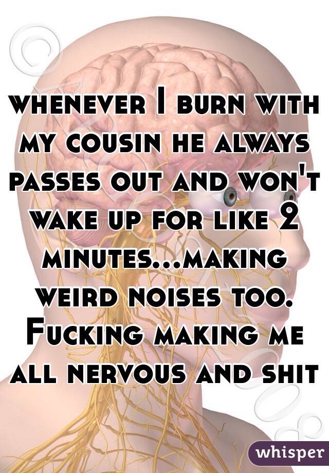 whenever I burn with my cousin he always passes out and won't wake up for like 2 minutes...making weird noises too. Fucking making me all nervous and shit