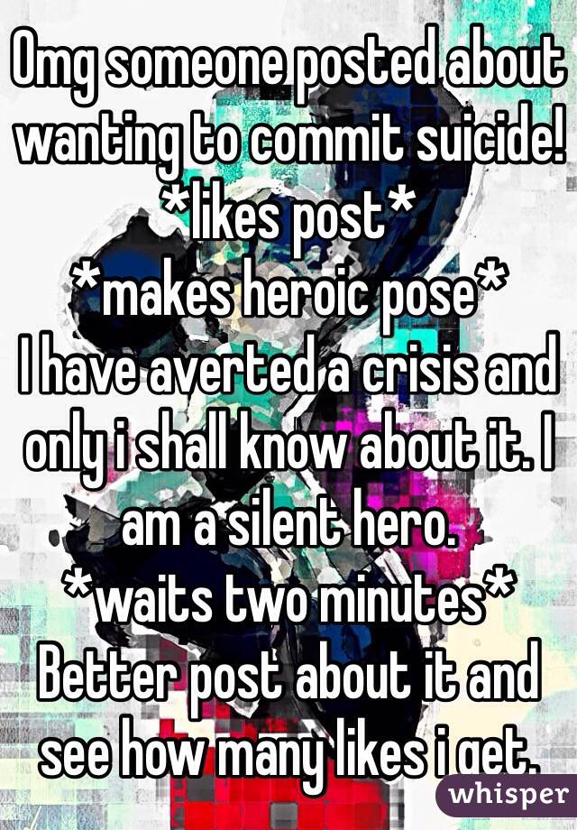 Omg someone posted about wanting to commit suicide! 
*likes post*
*makes heroic pose*
I have averted a crisis and only i shall know about it. I am a silent hero.
*waits two minutes*
Better post about it and see how many likes i get. 