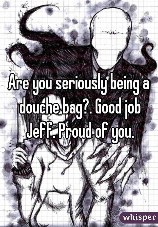 Are you seriously being a douche bag?. Good job Jeff. Proud of you.