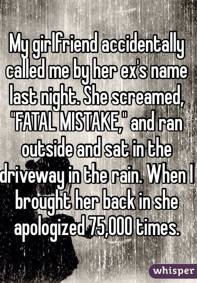 My girlfriend accidentally called me by her ex's name last night. She screamed, "FATAL MISTAKE," and ran outside and sat in the driveway in the rain. When I brought her back in she apologized 75,000 times. 