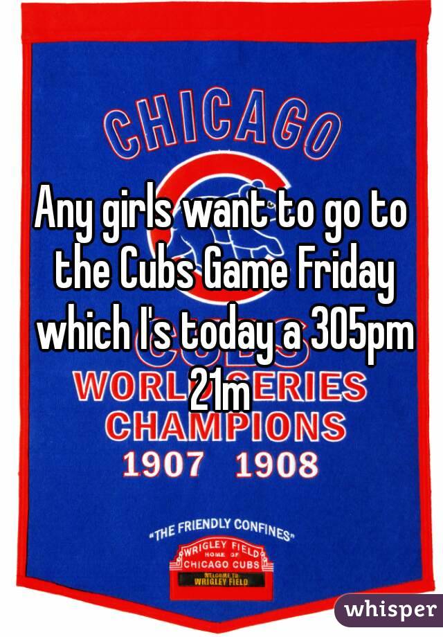 Any girls want to go to the Cubs Game Friday which I's today a 305pm
21m
