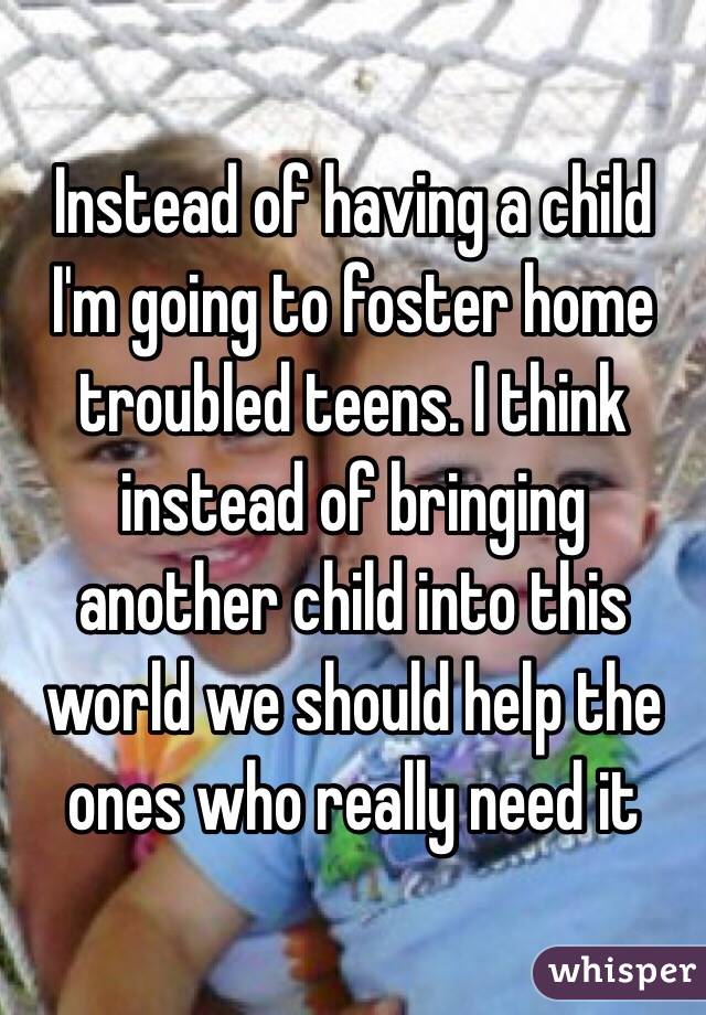 Instead of having a child I'm going to foster home troubled teens. I think instead of bringing another child into this world we should help the ones who really need it