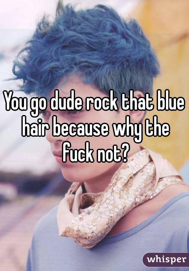You go dude rock that blue hair because why the fuck not?