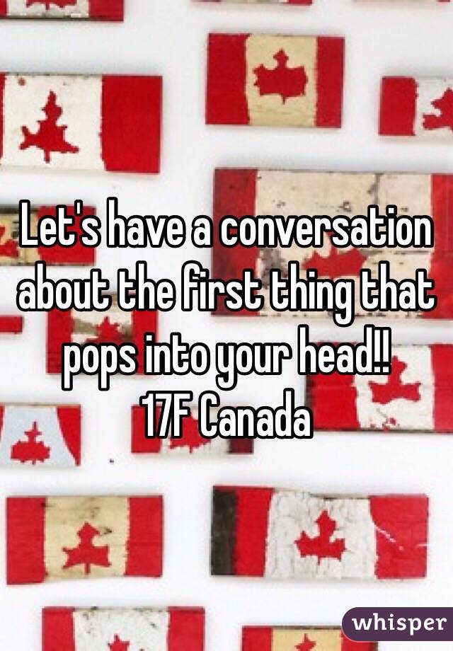 Let's have a conversation about the first thing that pops into your head!!
17F Canada