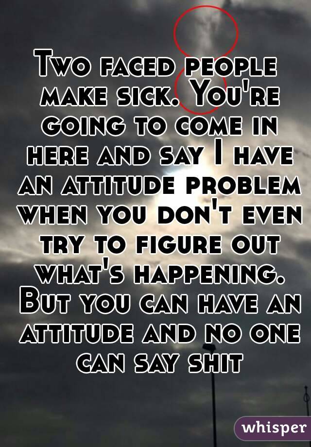 Two faced people make sick. You're going to come in here and say I have an attitude problem when you don't even try to figure out what's happening. But you can have an attitude and no one can say shit