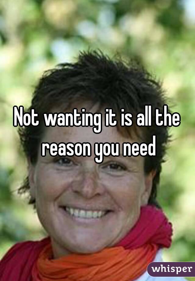 Not wanting it is all the reason you need