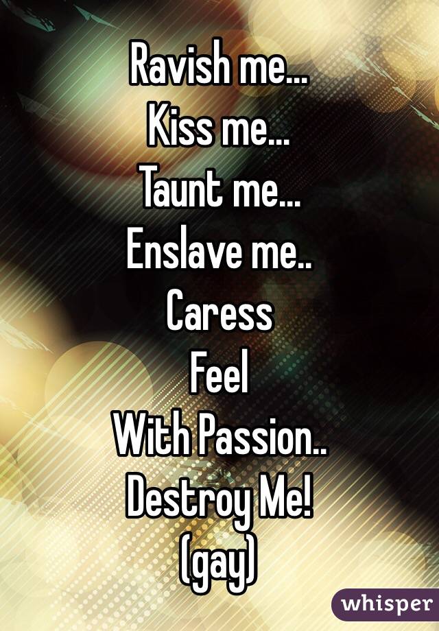 Ravish me... 
Kiss me... 
Taunt me... 
Enslave me.. 
Caress
Feel 
With Passion.. 
Destroy Me! 
(gay) 