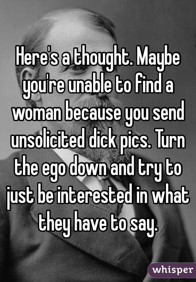 Here's a thought. Maybe you're unable to find a woman because you send unsolicited dick pics. Turn the ego down and try to just be interested in what they have to say. 