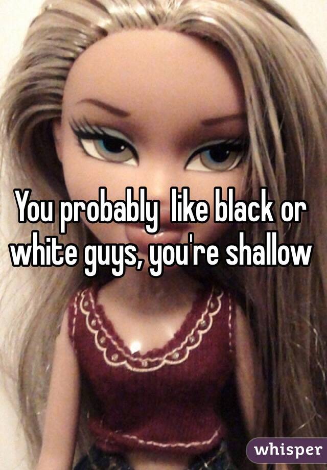 You probably  like black or white guys, you're shallow 