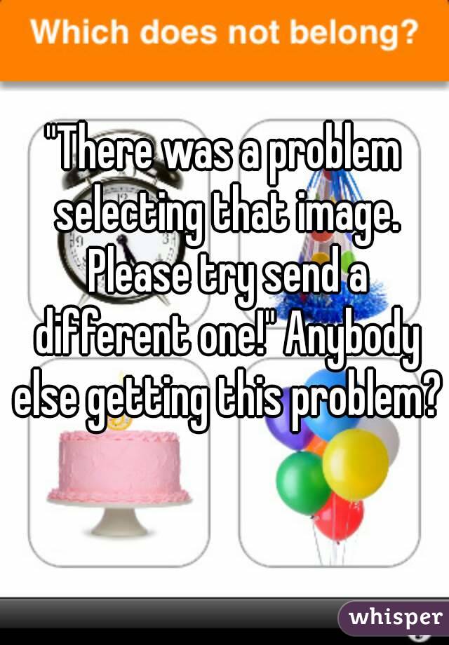 "There was a problem selecting that image. Please try send a different one!" Anybody else getting this problem? 