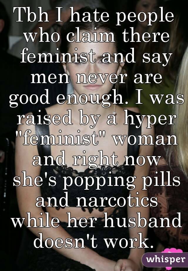 Tbh I hate people who claim there feminist and say men never are good enough. I was raised by a hyper "feminist" woman and right now she's popping pills and narcotics while her husband doesn't work. 