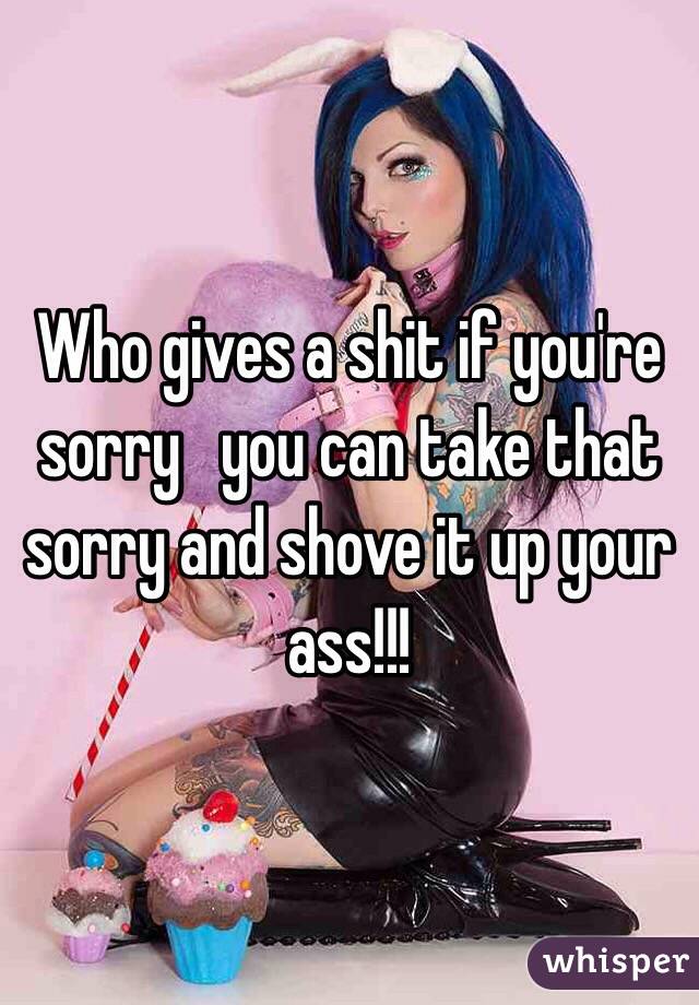 Who gives a shit if you're sorry   you can take that sorry and shove it up your ass!!!