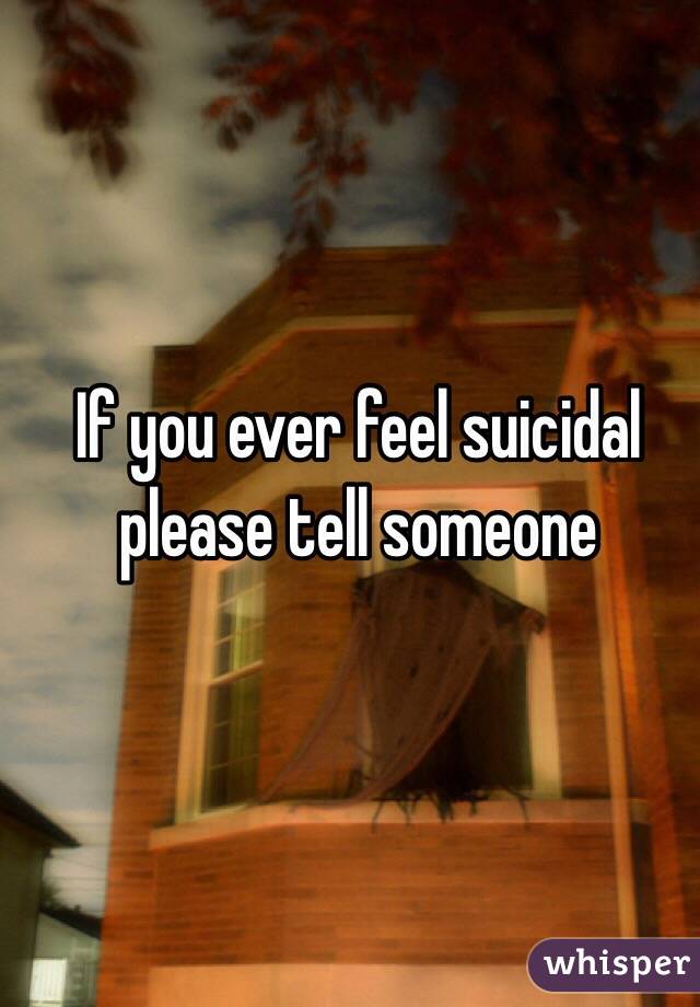 If you ever feel suicidal please tell someone