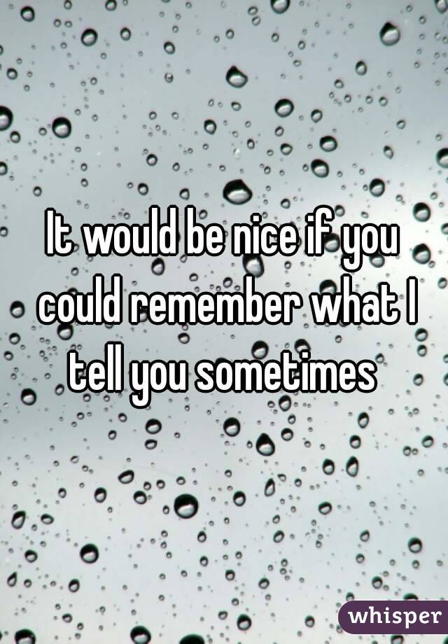 It would be nice if you could remember what I tell you sometimes 