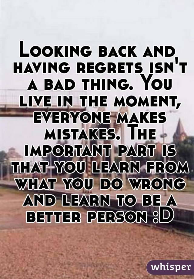 Looking back and having regrets isn't a bad thing. You live in the moment, everyone makes mistakes. The important part is that you learn from what you do wrong and learn to be a better person :D