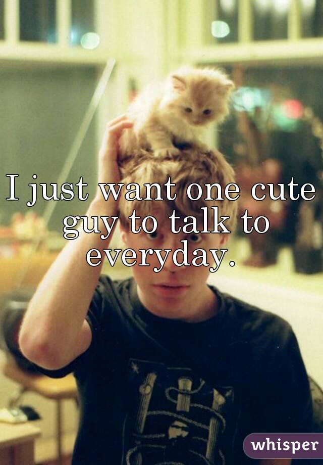 I just want one cute guy to talk to everyday. 