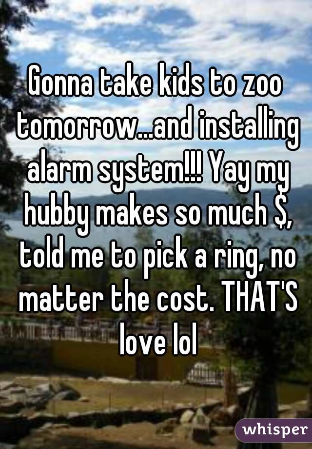 Gonna take kids to zoo tomorrow...and installing alarm system!!! Yay my hubby makes so much $, told me to pick a ring, no matter the cost. THAT'S love lol