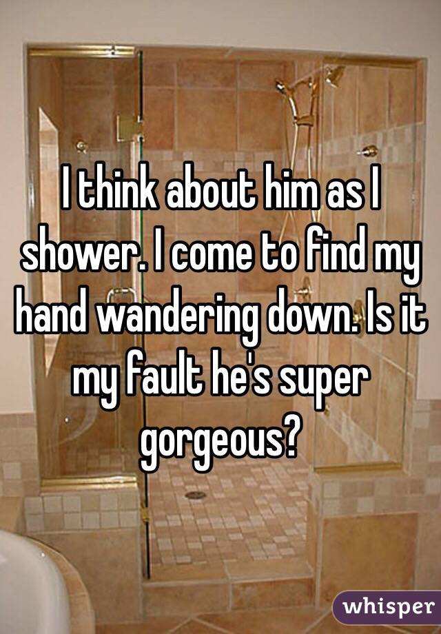 I think about him as I shower. I come to find my hand wandering down. Is it my fault he's super gorgeous?