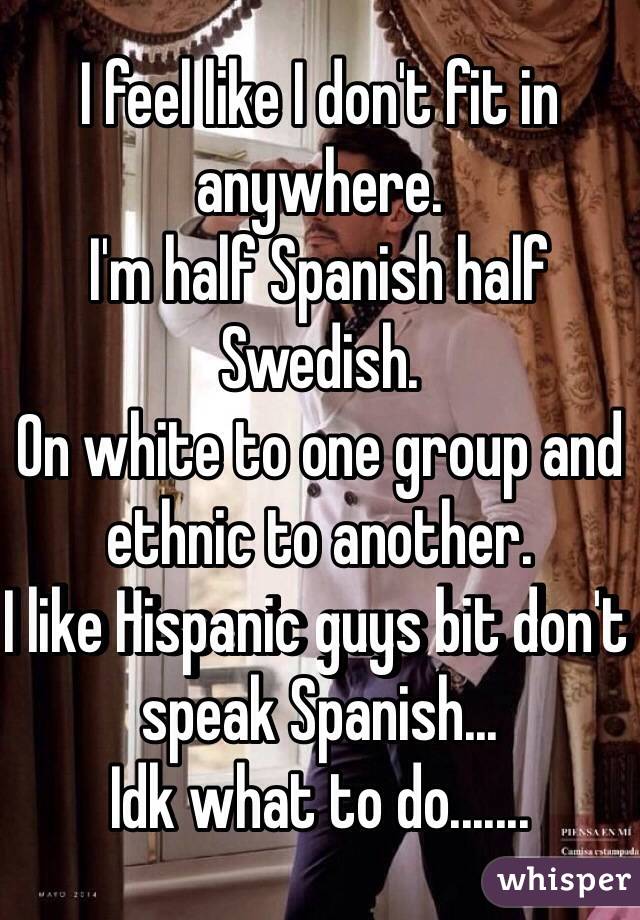 I feel like I don't fit in anywhere. 
I'm half Spanish half Swedish. 
On white to one group and ethnic to another. 
I like Hispanic guys bit don't speak Spanish... 
Idk what to do....... 