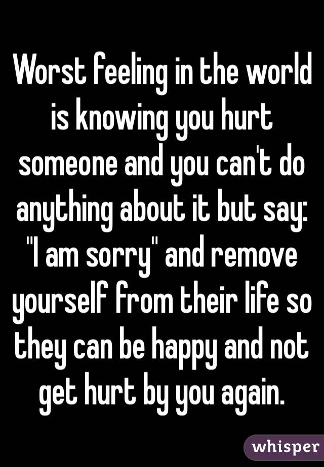 Worst feeling in the world
is knowing you hurt someone and you can't do anything about it but say: "I am sorry" and remove yourself from their life so they can be happy and not get hurt by you again.