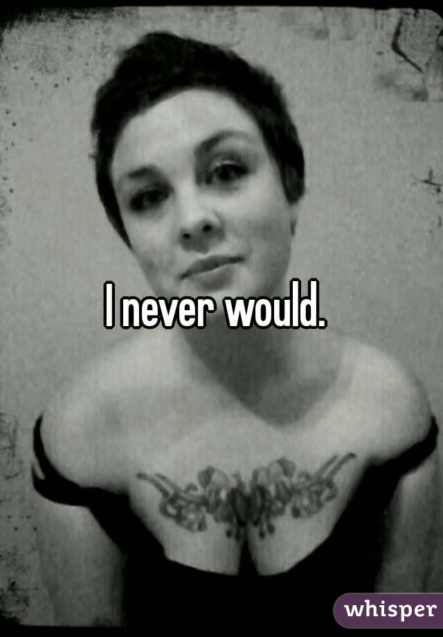 I never would. 
