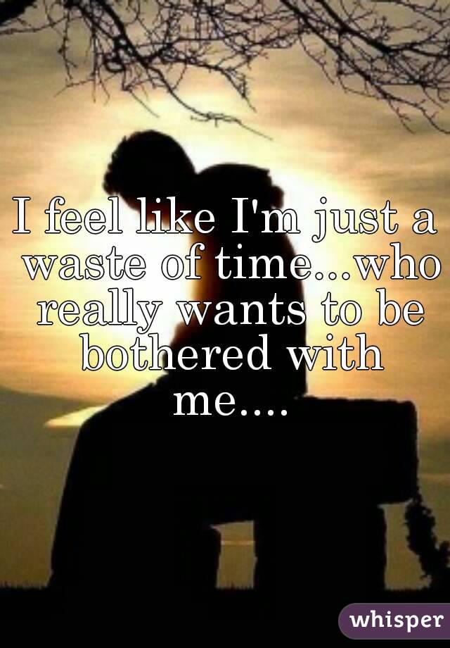 I feel like I'm just a waste of time...who really wants to be bothered with me....