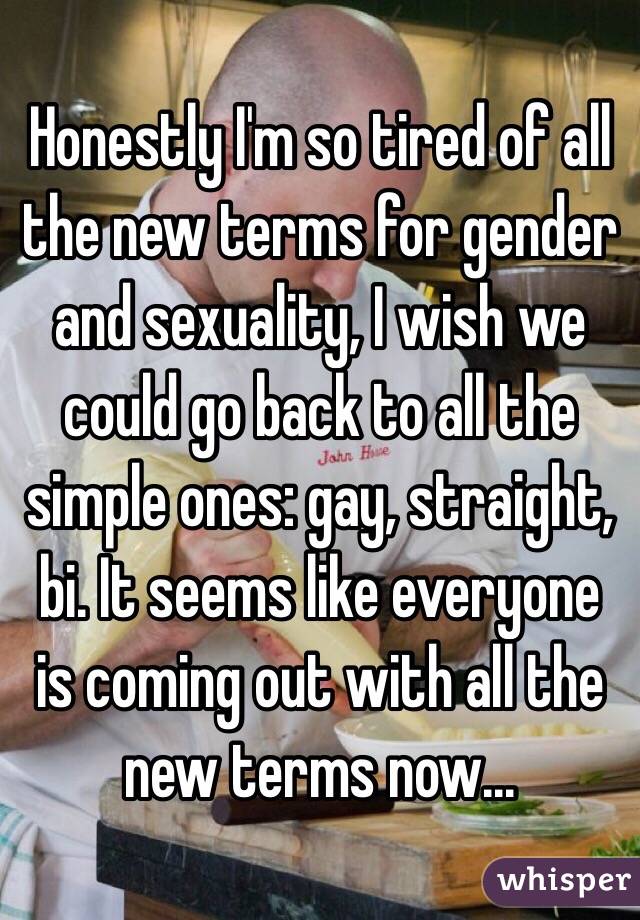 Honestly I'm so tired of all the new terms for gender and sexuality, I wish we could go back to all the simple ones: gay, straight, bi. It seems like everyone is coming out with all the new terms now...