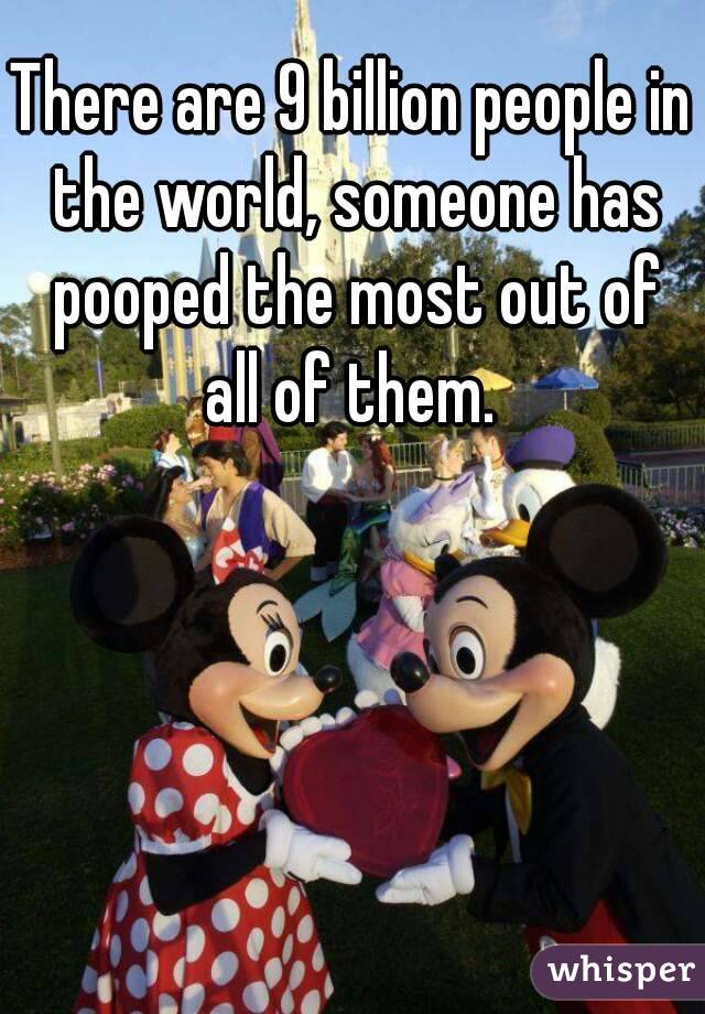 There are 9 billion people in the world, someone has pooped the most out of all of them. 