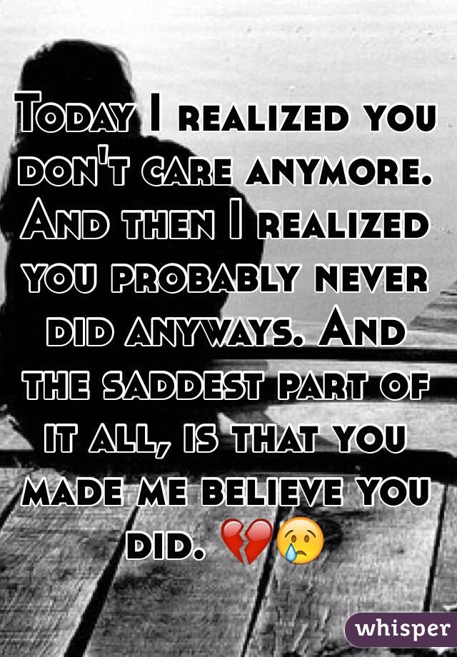 Today I realized you don't care anymore. And then I realized you probably never did anyways. And the saddest part of it all, is that you made me believe you did. 💔😢