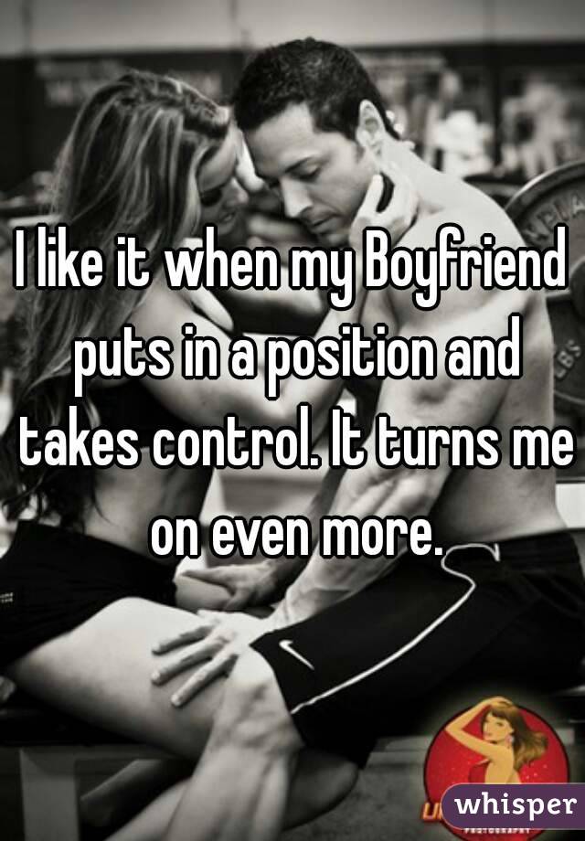 I like it when my Boyfriend puts in a position and takes control. It turns me on even more.