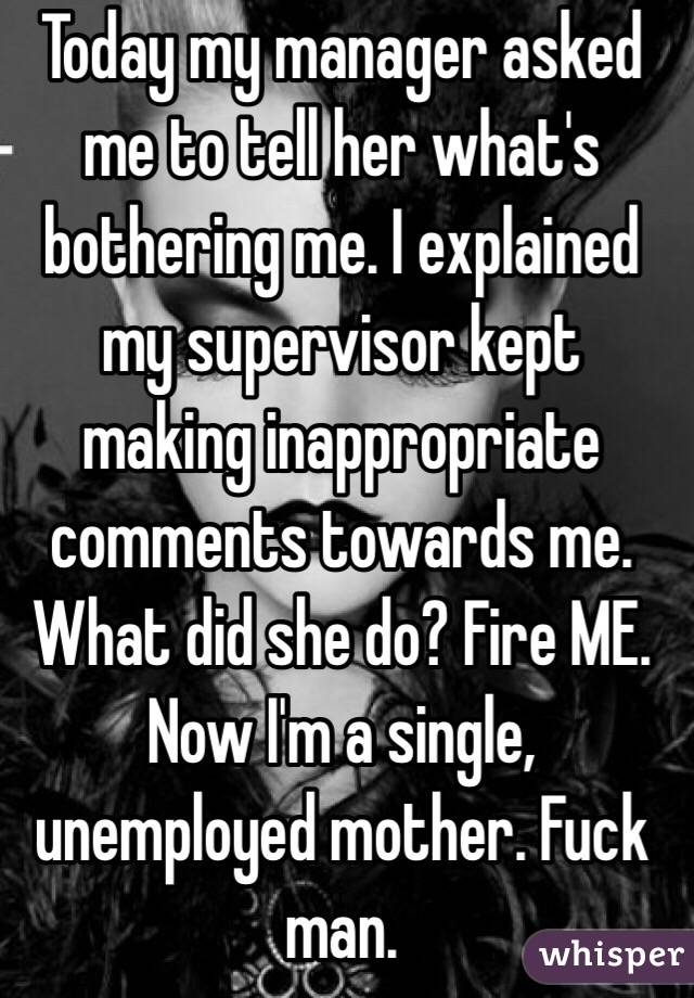 Today my manager asked me to tell her what's bothering me. I explained my supervisor kept making inappropriate comments towards me. What did she do? Fire ME. 
Now I'm a single, unemployed mother. Fuck man.