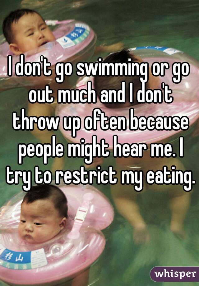 I don't go swimming or go out much and I don't throw up often because people might hear me. I try to restrict my eating. 