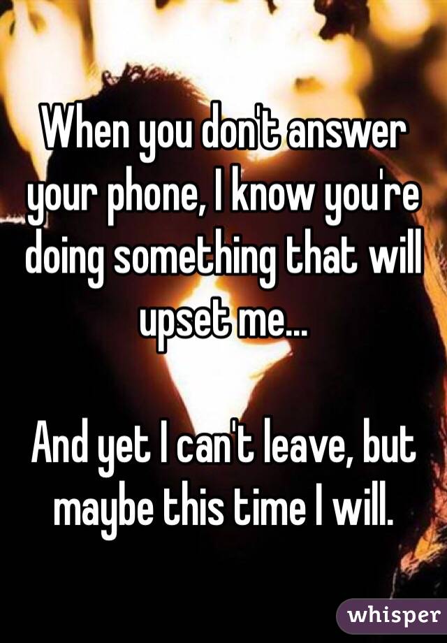 When you don't answer your phone, I know you're doing something that will upset me...

And yet I can't leave, but maybe this time I will.