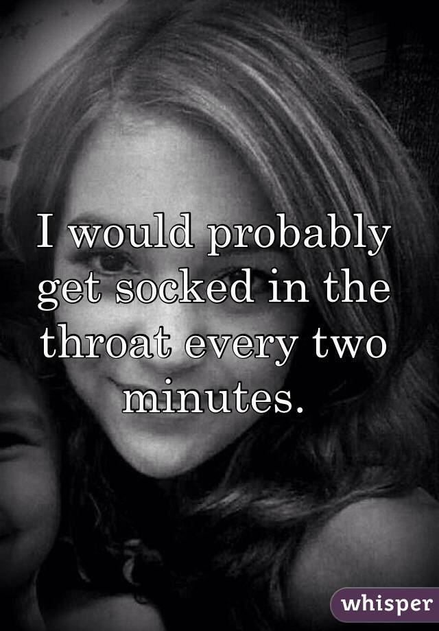 I would probably get socked in the throat every two minutes.