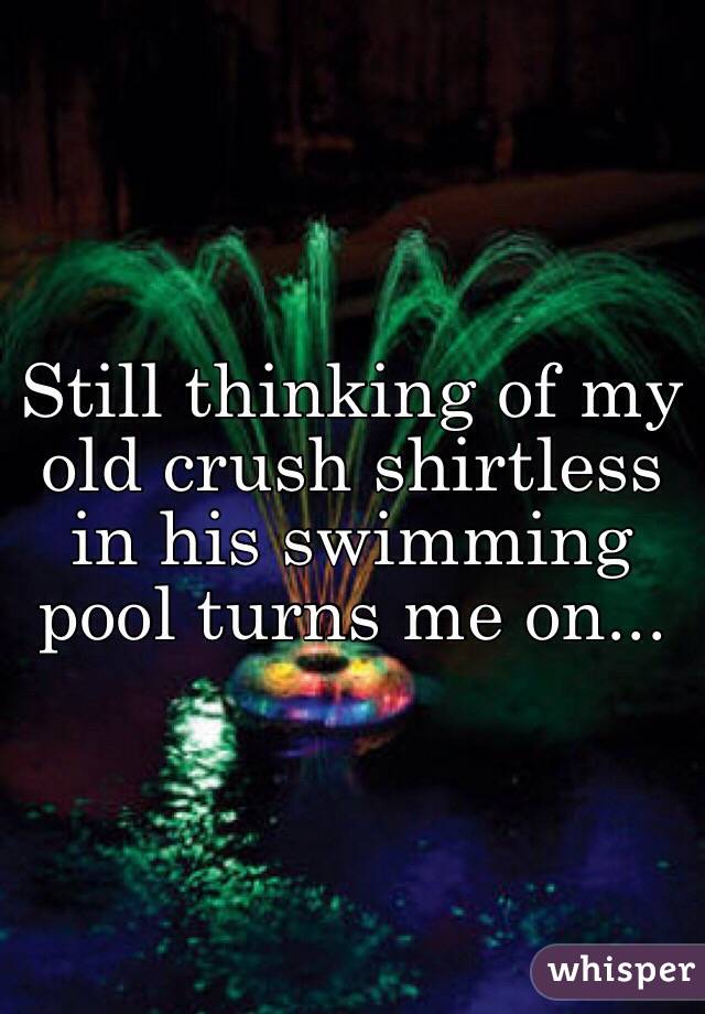 Still thinking of my old crush shirtless in his swimming pool turns me on...