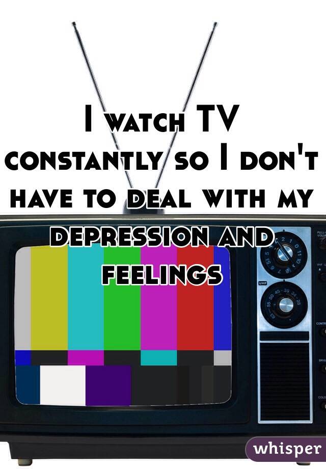 I watch TV constantly so I don't have to deal with my depression and feelings