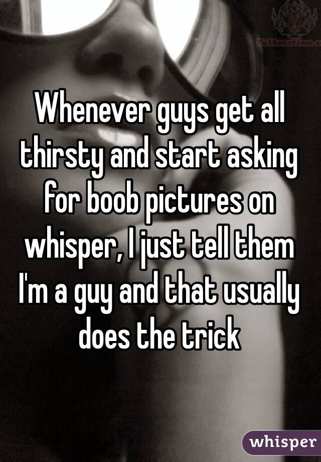 Whenever guys get all thirsty and start asking for boob pictures on whisper, I just tell them I'm a guy and that usually does the trick 