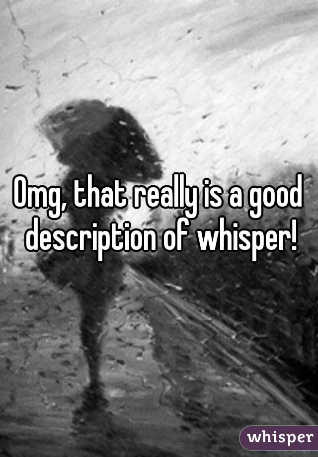 Omg, that really is a good description of whisper!