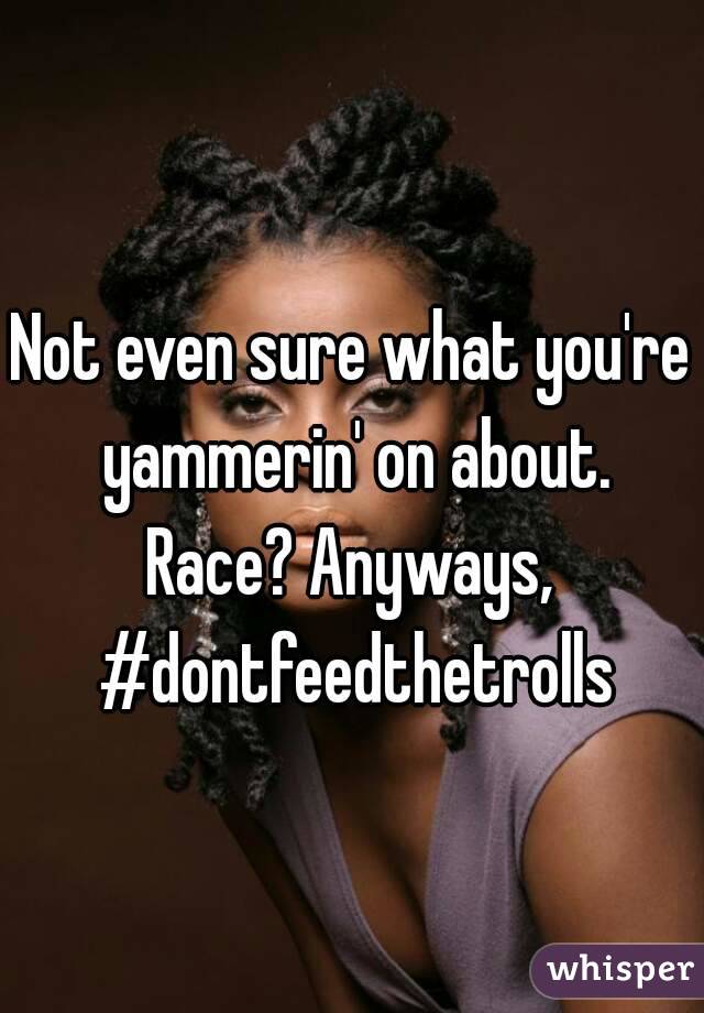 Not even sure what you're yammerin' on about. Race? Anyways,  #dontfeedthetrolls