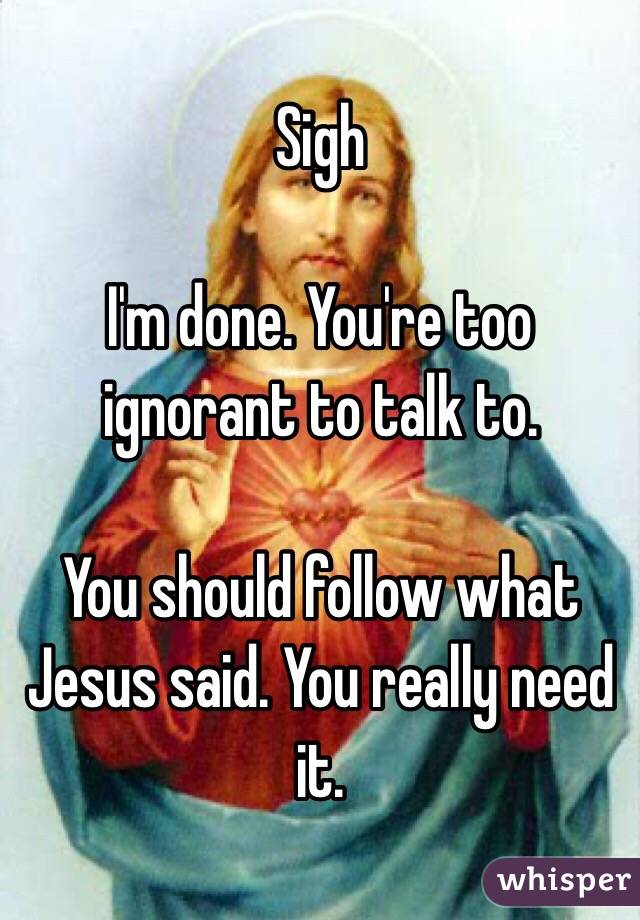 Sigh

I'm done. You're too ignorant to talk to. 

You should follow what Jesus said. You really need it.