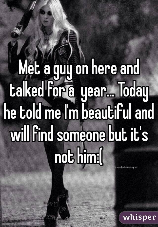Met a guy on here and talked for a  year... Today he told me I'm beautiful and will find someone but it's not him:(